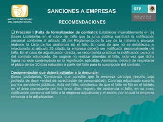 SANCIONES A EMPRESAS Fracción I (Falta de formalización de contrato):  Establecer invariablemente en las Bases Licitatorias en el rubro del fallo que la junta pública sustituirá la notificación personal conforme al artículo 35 del Reglamento de la Ley de la materia y procurar elaborar la Lista de los asistentes en el fallo. En caso de que no se establezca lo relacionado al artículo 35 citado, la empresa deberá ser notificada personalmente del fallo. En el caso de adjudicación directa, se recomienda practicar la notificación personal del contrato adjudicado. Se sugiere no realizar adendas al fallo, toda vez que dicha figura no esta contemplada en la legislación aplicable. Asimismo, deberá de respetarse el plazo de los 20 días naturales a partir del fallo para la suscripción del contrato. Documentación que deberá adjuntar a la denuncia:  Bases Licitatorias, Constancia que acredite que la empresa participó (escrito bajo protesta de decir verdad de acreditación de personalidad), Contrato adjudicado suscrito por los servidores públicos, Acta del fallo; constancia de que el fallo se fijó en el tablero en el área convocante por los cinco días; registro de asistencia al fallo, en su caso, notificación personal del fallo a la empresa adjudicada y el escrito por el cual la empresa renuncia a la adjudicación.  RECOMENDACIONES INSTITUTO MEXICANO DEL SEGURO SOCIAL 