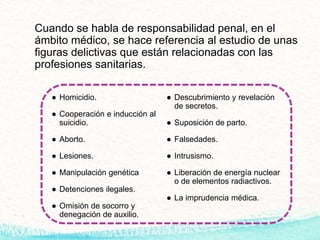 Cuando se habla de responsabilidad penal, en el
ámbito médico, se hace referencia al estudio de unas
figuras delictivas que están relacionadas con las
profesiones sanitarias.
● Homicidio.
● Cooperación e inducción al
suicidio.
● Aborto.
● Lesiones.
● Manipulación genética
● Detenciones ilegales.
● Omisión de socorro y
denegación de auxilio.
● Descubrimiento y revelación
de secretos.
● Suposición de parto.
● Falsedades.
● Intrusismo.
● Liberación de energía nuclear
o de elementos radiactivos.
● La imprudencia médica.
 
