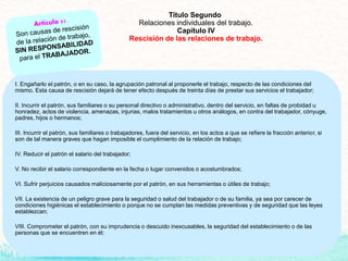 Título Segundo
Relaciones individuales del trabajo.
Capítulo IV
Rescisión de las relaciones de trabajo.
I. Engañarlo el patrón, o en su caso, la agrupación patronal al proponerle el trabajo, respecto de las condiciones del
mismo. Esta causa de rescisión dejará de tener efecto después de treinta días de prestar sus servicios el trabajador;
II. Incurrir el patrón, sus familiares o su personal directivo o administrativo, dentro del servicio, en faltas de probidad u
honradez, actos de violencia, amenazas, injurias, malos tratamientos u otros análogos, en contra del trabajador, cónyuge,
padres, hijos o hermanos;
III. Incurrir el patrón, sus familiares o trabajadores, fuera del servicio, en los actos a que se refiere la fracción anterior, si
son de tal manera graves que hagan imposible el cumplimiento de la relación de trabajo;
IV. Reducir el patrón el salario del trabajador;
V. No recibir el salario correspondiente en la fecha o lugar convenidos o acostumbrados;
VI. Sufrir perjuicios causados maliciosamente por el patrón, en sus herramientas o útiles de trabajo;
VII. La existencia de un peligro grave para la seguridad o salud del trabajador o de su familia, ya sea por carecer de
condiciones higiénicas el establecimiento o porque no se cumplan las medidas preventivas y de seguridad que las leyes
establezcan;
VIII. Comprometer el patrón, con su imprudencia o descuido inexcusables, la seguridad del establecimiento o de las
personas que se encuentren en él;
 