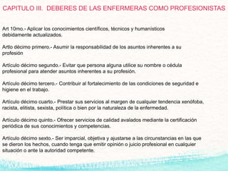 CAPITULO III. DEBERES DE LAS ENFERMERAS COMO PROFESIONISTAS
Art 10mo.- Aplicar los conocimientos científicos, técnicos y humanísticos
debidamente actualizados.
Artlo décimo primero.- Asumir la responsabilidad de los asuntos inherentes a su
profesión
Artículo décimo segundo.- Evitar que persona alguna utilice su nombre o cédula
profesional para atender asuntos inherentes a su profesión.
Artículo décimo tercero.- Contribuir al fortalecimiento de las condiciones de seguridad e
higiene en el trabajo.
Artículo décimo cuarto.- Prestar sus servicios al margen de cualquier tendencia xenófoba,
racista, elitista, sexista, política o bien por la naturaleza de la enfermedad.
Artículo décimo quinto.- Ofrecer servicios de calidad avalados mediante la certificación
periódica de sus conocimientos y competencias.
Artículo décimo sexto.- Ser imparcial, objetiva y ajustarse a las circunstancias en las que
se dieron los hechos, cuando tenga que emitir opinión o juicio profesional en cualquier
situación o ante la autoridad competente.
 