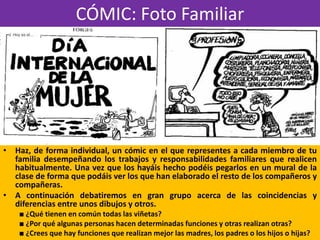 CÓMIC: Foto Familiar
• Haz, de forma individual, un cómic en el que representes a cada miembro de tu
familia desempeñando los trabajos y responsabilidades familiares que realicen
habitualmente. Una vez que los hayáis hecho podéis pegarlos en un mural de la
clase de forma que podáis ver los que han elaborado el resto de los compañeros y
compañeras.
• A continuación debatiremos en gran grupo acerca de las coincidencias y
diferencias entre unos dibujos y otros.
■ ¿Qué tienen en común todas las viñetas?
■ ¿Por qué algunas personas hacen determinadas funciones y otras realizan otras?
■ ¿Crees que hay funciones que realizan mejor las madres, los padres o los hijos o hijas?
 