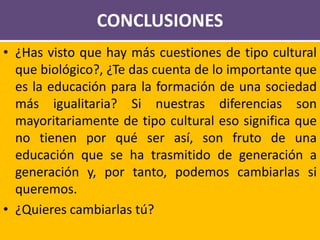 CONCLUSIONES
• ¿Has visto que hay más cuestiones de tipo cultural
que biológico?, ¿Te das cuenta de lo importante que
es la educación para la formación de una sociedad
más igualitaria? Si nuestras diferencias son
mayoritariamente de tipo cultural eso significa que
no tienen por qué ser así, son fruto de una
educación que se ha trasmitido de generación a
generación y, por tanto, podemos cambiarlas si
queremos.
• ¿Quieres cambiarlas tú?
 