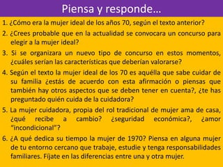 Piensa y responde…
1. ¿Cómo era la mujer ideal de los años 70, según el texto anterior?
2. ¿Crees probable que en la actualidad se convocara un concurso para
elegir a la mujer ideal?
3. Si se organizara un nuevo tipo de concurso en estos momentos,
¿cuáles serían las características que deberían valorarse?
4. Según el texto la mujer ideal de los 70 es aquélla que sabe cuidar de
su familia ¿estás de acuerdo con esta afirmación o piensas que
también hay otros aspectos que se deben tener en cuenta?, ¿te has
preguntado quién cuida de la cuidadora?
5. La mujer cuidadora, propia del rol tradicional de mujer ama de casa,
¿qué recibe a cambio? ¿seguridad económica?, ¿amor
“incondicional”?
6. ¿A qué dedica su tiempo la mujer de 1970? Piensa en alguna mujer
de tu entorno cercano que trabaje, estudie y tenga responsabilidades
familiares. Fíjate en las diferencias entre una y otra mujer.
 