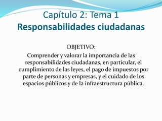 Capítulo 2: Tema 1 
Responsabilidades ciudadanas 
OBJETIVO: 
Comprender y valorar la importancia de las 
responsabilidades ciudadanas, en particular, el 
cumplimiento de las leyes, el pago de impuestos por 
parte de personas y empresas, y el cuidado de los 
espacios públicos y de la infraestructura pública. 
 