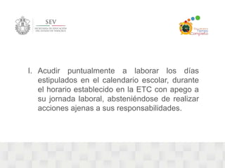 I. Acudir puntualmente a laborar los días 
estipulados en el calendario escolar, durante 
el horario establecido en la ETC con apego a 
su jornada laboral, absteniéndose de realizar 
acciones ajenas a sus responsabilidades. 
 