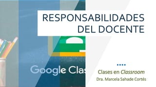 Clases en Classroom
Dra. Marcela Sahade Cortés
RESPONSABILIDADES
DEL DOCENTE
 