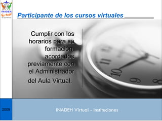 Cumplir con los horarios para su formación, acordados previamente con el Administrador del Aula Virtual.   Participante de los cursos virtuales INADEH Virtual - Instituciones 2009 