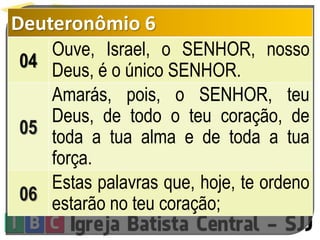 Deuteronômio 6
04
Ouve, Israel, o SENHOR, nosso
Deus, é o único SENHOR.
05
Amarás, pois, o SENHOR, teu
Deus, de todo o teu coração, de
toda a tua alma e de toda a tua
força.
06
Estas palavras que, hoje, te ordeno
estarão no teu coração;
 