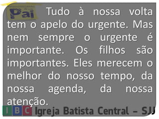 Tudo à nossa volta
tem o apelo do urgente. Mas
nem sempre o urgente é
importante. Os filhos são
importantes. Eles merecem o
melhor do nosso tempo, da
nossa agenda, da nossa
atenção.
 