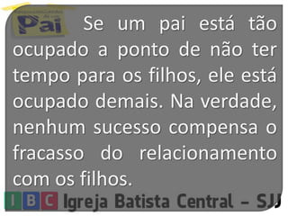 Se um pai está tão
ocupado a ponto de não ter
tempo para os filhos, ele está
ocupado demais. Na verdade,
nenhum sucesso compensa o
fracasso do relacionamento
com os filhos.
 