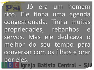 Jó era um homem
rico. Ele tinha uma agenda
congestionada. Tinha muitas
propriedades, rebanhos e
servos. Mas ele dedicava o
melhor do seu tempo para
conversar com os filhos e orar
por eles.
 