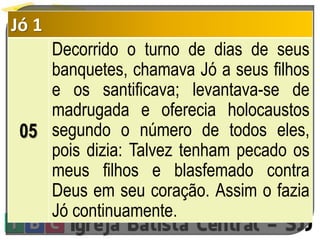 Jó 1
05
Decorrido o turno de dias de seus
banquetes, chamava Jó a seus filhos
e os santificava; levantava-se de
madrugada e oferecia holocaustos
segundo o número de todos eles,
pois dizia: Talvez tenham pecado os
meus filhos e blasfemado contra
Deus em seu coração. Assim o fazia
Jó continuamente.
 