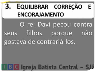 3. EQUILIBRAR CORREÇÃO E
ENCORAJAMENTO
O rei Davi pecou contra
seus filhos porque não
gostava de contrariá-los.
 