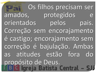 Os filhos precisam ser
amados, protegidos e
orientados pelos pais.
Correção sem encorajamento
é castigo; encorajamento sem
correção é bajulação. Ambas
as atitudes estão fora do
propósito de Deus.
 