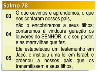 Salmo 78
03
O que ouvimos e aprendemos, o que
nos contaram nossos pais,
04
não o encobriremos a seus filhos;
contaremos à vindoura geração os
louvores do SENHOR, e o seu poder,
e as maravilhas que fez.
05
Ele estabeleceu um testemunho em
Jacó, e instituiu uma lei em Israel, e
ordenou a nossos pais que os
transmitissem a seus filhos,
 