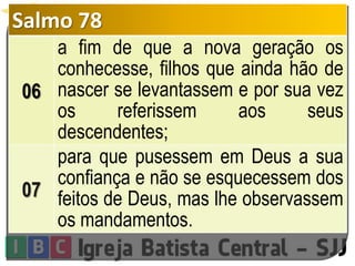 Salmo 78
06
a fim de que a nova geração os
conhecesse, filhos que ainda hão de
nascer se levantassem e por sua vez
os referissem aos seus
descendentes;
07
para que pusessem em Deus a sua
confiança e não se esquecessem dos
feitos de Deus, mas lhe observassem
os mandamentos.
 