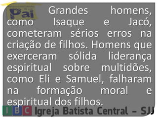 Grandes homens,
como Isaque e Jacó,
cometeram sérios erros na
criação de filhos. Homens que
exerceram sólida liderança
espiritual sobre multidões,
como Eli e Samuel, falharam
na formação moral e
espiritual dos filhos.
 