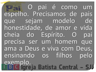 O pai é como um
espelho. Precisamos de pais
que sejam modelo de
honestidade, de amor e vida
cheia do Espírito. O pai
precisa ser um homem que
ama a Deus e viva com Deus,
ensinando os filhos pelo
exemplo.
 