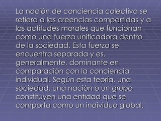 La noción de conciencia colectiva se refiera a las creencias compartidas y a las actitudes morales que funcionan como una fuerza unificadora dentro de la sociedad. Esta fuerza se encuentra separada y es, generalmente, dominante en comparación con la conciencia individual. Según esta teoría, una sociedad, una nación o un grupo constituyen una entidad que se comporta como un individuo global.   