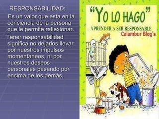 RESPONSABILIDAD: Es un valor que esta en la conciencia de la persona que le permite reflexionar. Tener responsabilidad significa no dejarlos llevar por nuestros impulsos momentáneos, ni por nuestros deseos personales pasando por encima de los demás. 