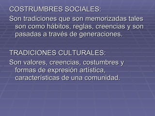COSTRUMBRES SOCIALES: Son tradiciones que son memorizadas tales son como hábitos, reglas, creencias y son pasadas a través de generaciones. TRADICIONES CULTURALES: Son valores, creencias, costumbres y formas de expresión artística, características de una comunidad. 