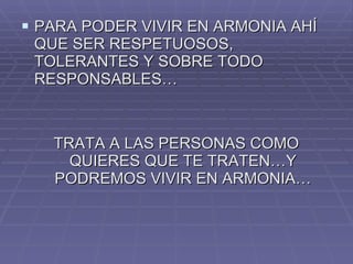 PARA PODER VIVIR EN ARMONIA AHÍ QUE SER RESPETUOSOS, TOLERANTES Y SOBRE TODO RESPONSABLES… TRATA A LAS PERSONAS COMO QUIERES QUE TE TRATEN…Y PODREMOS VIVIR EN ARMONIA… 