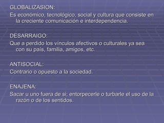 GLOBALIZASION: Es económico, tecnológico, social y cultura que consiste en la creciente comunicación e interdependencia.  DESARRAIGO: Que a perdido los vínculos afectivos o culturales ya sea con su país, familia, amigos, etc. ANTISOCIAL: Contrario o opuesto a la sociedad. ENAJENA:  Sacar u uno fuera de si; entorpecerle o turbarle el uso de la razón o de los sentidos. 