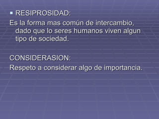 RESIPROSIDAD: Es la forma mas común de intercambio, dado que lo seres humanos viven algun tipo de sociedad. CONSIDERASION: Respeto a considerar algo de importancia. 