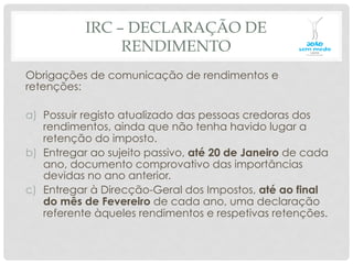 IRC – DECLARAÇÃO DE
RENDIMENTO
Obrigações de comunicação de rendimentos e
retenções:
a)  Possuir registo atualizado das pessoas credoras dos
rendimentos, ainda que não tenha havido lugar a
retenção do imposto.
b)  Entregar ao sujeito passivo, até 20 de Janeiro de cada
ano, documento comprovativo das importâncias
devidas no ano anterior.
c)  Entregar à Direcção-Geral dos Impostos, até ao final
do mês de Fevereiro de cada ano, uma declaração
referente àqueles rendimentos e respetivas retenções.
 