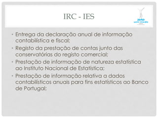 IRC - IES
•  Entrega da declaração anual de informação
contabilística e fiscal;
•  Registo da prestação de contas junto das
conservatórias do registo comercial;
•  Prestação de informação de natureza estatística
ao Instituto Nacional de Estatística;
•  Prestação de informação relativa a dados
contabilísticos anuais para fins estatísticos ao Banco
de Portugal;
 