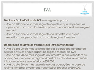 IVA
Declaração Periódica de IVA nos seguintes prazos:
•  Até ao 10º dia do 2º mês seguinte àquele a que respeitam as
operações, no caso dos sujeitos passivos enquadrados no regime
mensal;
•  Até ao 15º dia do 2º mês seguinte ao trimestre civil a que
respeitam as operações, no caso de regime trimestral.
Declaração relativa às transmissões intracomunitárias:
• Até ao dia 20 do mês seguinte ao das operações, no caso de
sujeitos passivos enquadrados no regime mensal do IVA;
• Até ao dia 20 do mês seguinte ao trimestre a que respeitem as
operações, no caso de regime trimestral e valor das transmissões
intracomunitárias seja inferior a €50.000;
• Até ao dia 20 do mês seguinte ao das operações no caso de
regime trimestral e valor das transmissões superior a €50.000.
 