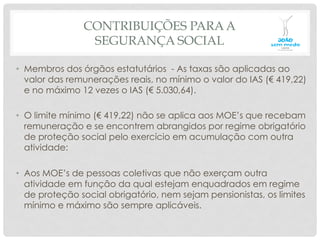 CONTRIBUIÇÕES PARA A
SEGURANÇA SOCIAL
•  Membros dos órgãos estatutários - As taxas são aplicadas ao
valor das remunerações reais, no mínimo o valor do IAS (€ 419,22)
e no máximo 12 vezes o IAS (€ 5.030,64).
•  O limite mínimo (€ 419,22) não se aplica aos MOE’s que recebam
remuneração e se encontrem abrangidos por regime obrigatório
de proteção social pelo exercício em acumulação com outra
atividade:
•  Aos MOE’s de pessoas coletivas que não exerçam outra
atividade em função da qual estejam enquadrados em regime
de proteção social obrigatório, nem sejam pensionistas, os limites
mínimo e máximo são sempre aplicáveis.
 