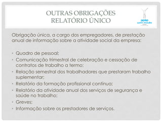 OUTRAS OBRIGAÇÕES
RELATÓRIO ÚNICO
Obrigação única, a cargo dos empregadores, de prestação
anual de informação sobre a atividade social da empresa:
•  Quadro de pessoal;
•  Comunicação trimestral de celebração e cessação de
contratos de trabalho a termo;
•  Relação semestral dos trabalhadores que prestaram trabalho
suplementar;
•  Relatório da formação profissional contínua;
•  Relatório da atividade anual dos serviços de segurança e
saúde no trabalho;
•  Greves;
•  Informação sobre os prestadores de serviços.
 