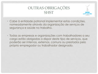 OUTRAS OBRIGAÇÕES
SHST
•  Cabe à entidade patronal implementar estas condições,
nomeadamente através da organização de serviços de
segurança e saúde no trabalho.
•  Todas as empresas e organizações com trabalhadores a seu
cargo estão obrigadas a dispor deste tipo de serviços, que
poderão ser internos, externos, comuns ou prestados pelo
próprio empregador ou trabalhador designado.
 