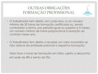 OUTRAS OBRIGAÇÕES
FORMAÇÃO PROFISSIONAL
•  O trabalhador tem direito, em cada ano, a um número
mínimo de 35 horas de formação certificada ou, sendo
contratado a termo, por período igual ou superior a 3 meses,
um número mínimo de horas proporcional à duração do
contrato nesse ano.
•  O trabalhador tem direito a receber um valor monetário se
não obteve da entidade patronal a respetiva formação:
Valor Hora x horas de formação em falta, sujeito a descontos
em sede de IRS e isento de TSU.
 