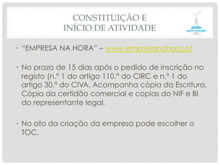 CONSTITUIÇÃO E
INÍCIO DE ATIVIDADE
•  “EMPRESA NA HORA” – www.empresanahora.pt
•  No prazo de 15 dias após o pedido de inscrição no
registo (n.° 1 do artigo 110.° do CIRC e n.º 1 do
artigo 30.º do CIVA. Acompanha cópia da Escritura,
Cópia da certidão comercial e copias do NIF e BI
do representante legal.
•  No ato da criação da empresa pode escolher o
TOC.
 