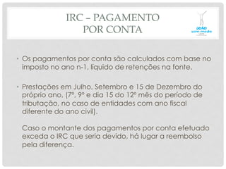 IRC – PAGAMENTO
POR CONTA
•  Os pagamentos por conta são calculados com base no
imposto no ano n-1, líquido de retenções na fonte.
•  Prestações em Julho, Setembro e 15 de Dezembro do
próprio ano, (7º, 9º e dia 15 do 12º mês do período de
tributação, no caso de entidades com ano fiscal
diferente do ano civil).
Caso o montante dos pagamentos por conta efetuado
exceda o IRC que seria devido, há lugar a reembolso
pela diferença.
 