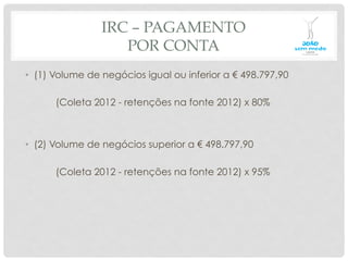 IRC – PAGAMENTO
POR CONTA
•  (1) Volume de negócios igual ou inferior a € 498.797,90
(Coleta 2012 - retenções na fonte 2012) x 80%
•  (2) Volume de negócios superior a € 498.797,90
(Coleta 2012 - retenções na fonte 2012) x 95%
 