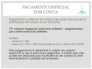 PAGAMENTO ESPECIAL
POR CONTA
•  Pagamento a efetuar em Março de cada ano (ou em 2
prestações em Março e em Outubro)
•  1% volume negócios exercício anterior – pagamentos
por conta exercício anterior
•  Limites:
•  Mínimo € 1.000
•  Máximo € 1.000 + 20% do excedente com o limite de € 70.000
•  Este pagamento é dedutível à coleta do próprio
exercício e dos 4 exercícios seguintes. A parte que não
puder ser deduzida por insuficiência de coleta só será
reembolsável a pedido da empresa.
 