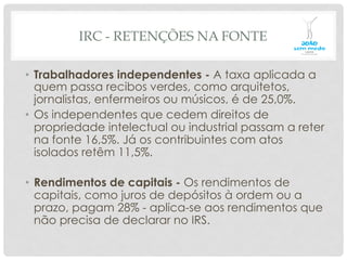 IRC - RETENÇÕES NA FONTE
•  Trabalhadores independentes - A taxa aplicada a
quem passa recibos verdes, como arquitetos,
jornalistas, enfermeiros ou músicos, é de 25,0%.
•  Os independentes que cedem direitos de
propriedade intelectual ou industrial passam a reter
na fonte 16,5%. Já os contribuintes com atos
isolados retêm 11,5%.
•  Rendimentos de capitais - Os rendimentos de
capitais, como juros de depósitos à ordem ou a
prazo, pagam 28% - aplica-se aos rendimentos que
não precisa de declarar no IRS.
 