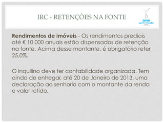 IRC - RETENÇÕES NA FONTE
Rendimentos de imóveis - Os rendimentos prediais
até € 10 000 anuais estão dispensados de retenção
na fonte. Acima desse montante, é obrigatório reter
25,0%.
O inquilino deve ter contabilidade organizada. Tem
ainda de entregar, até 20 de Janeiro de 2013, uma
declaração ao senhorio com o montante da renda
e valor retido.
 