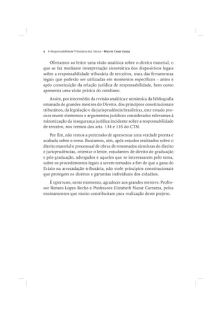 x Marcio Cesar Costa
Ofertamos ao leitor uma visão analítica sobre o direito material, o
que se faz mediante interpretação sistemática dos dispositivos legais
sobre a responsabilidade tributária de terceiros, trata das ferramentas
legais que poderão ser utilizadas em momentos específicos – antes e
após constituição da relação jurídica de responsabilidade, bem como
apresenta uma visão prática do cotidiano.
Assim, por intermédio da revisão analítica e semântica da bibliografia
emanada de grandes mestres do Direito, dos princípios constitucionais
tributários, da legislação e da jurisprudência brasileiras, este estudo pro-
cura reunir elementos e argumentos jurídicos considerados relevantes à
minimização da insegurança jurídica incidente sobre a responsabilidade
de terceiro, nos termos dos arts. 134 e 135 do CTN.
Por fim, não temos a pretensão de apresentar uma verdade pronta e
acabada sobre o tema. Buscamos, sim, após estudos realizados sobre o
direito material e processual de obras de renomados cientistas do direito
e jurisprudências, orientar o leitor, estudantes de direito de graduação
e pós-graduação, advogados e aqueles que se interessarem pelo tema,
sobre os procedimentos legais a serem tomados a fim de que a gana do
Erário na arrecadação tributária, não viole princípios constitucionais
que protegem os direitos e garantias individuais dos cidadãos.
É oportuno, neste momento, agradecer aos grandes mestres: Profes-
sor Renato Lopes Becho e Professora Elizabeth Nazar Carrazza, pelos
ensinamentos que muito contribuíram para realização deste projeto.
 