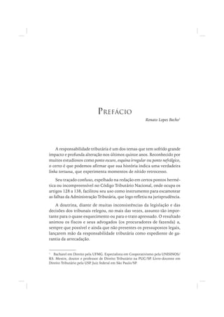 Renato Lopes Becho1
A responsabilidade tributária é um dos temas que tem sofrido grande
impacto e profunda alteração nos últimos quinze anos. Reconhecido por
muitos estudiosos como ponto escuro, esquina irregular ou ponto nefrálgico,
o certo é que podemos afirmar que sua história indica uma verdadeira
linha tortuosa, que experimenta momentos de nítido retrocesso.
Seu traçado confuso, espelhado na redação em certos pontos hermé-
tica ou incompreensível no Código Tributário Nacional, onde ocupa os
artigos 128 a 138, facilitou seu uso como instrumento para escamotear
as falhas da Administração Tributária, que logo refletiu na jurisprudência.
A doutrina, diante de muitas inconsistências da legislação e das
decisões dos tribunais relegou, no mais das vezes, assunto tão impor-
tante para o quase esquecimento ou para o trato apressado. O resultado
animou os fiscos e seus advogados (os procuradores de fazenda) a,
sempre que possível e ainda que não presentes os pressupostos legais,
lançarem mão da responsabilidade tributária como expediente de ga-
rantia da arrecadação.
1
Bacharel em Direito pela UFMG. Especialista em Cooperativismo pela UNISINOS/
RS. Mestre, doutor e professor de Direito Tributário na PUC/SP. Livre-docente em
Direito Tributário pela USP. Juiz federal em São Paulo/SP.
PREFÁCIO
 