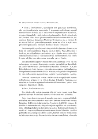 xii Marcio Cesar Costa
A ideia é, simplesmente, que alguém tem que pagar os tributos,
não importando muito quem seja. O insucesso profissional, natural
nas sociedades de risco, ou as limitações de empresários ou acionistas,
reconhecidas pela lei e pela jurisprudência para fins do direito privado
deixaram de valer, ainda que sem nenhuma decisão nesse sentido por
quem de direito, o Congresso Nacional. O insucesso ou as normas de
sociedade limitada quanto às quotas do capital social ou às ações sim-
plesmente passaram a não valer diante do direito tributário.
Em nossa prática profissional como juiz federal em vara de execução
fiscal no centro econômico do país, a cidade de São Paulo/SP, vimos o
instituto ser utilizado sem parcimônia e sem critério, sempre que o de-
vedor (contribuinte) não seja localizado ou não tenha bens para serem
levados a leilão, com o intuito de arrecadar para o Estado.
Essa realidade despertou nosso interesse acadêmico sobre ele nos
debruçamos em nosso doutorado, cursado na tradicional Faculdade
de Direito da Pontifícia Universidade Católica de São Paulo – PUC/SP.
Defendido com êxito, tivemos a honra de ver nossa tese publicada como
livro pela saudosa editora Dialética. A recepção do público não poderia
ter sido melhor, posto que em tempo bastante razoável a edição esgotou.
Instados a atualizá-la, vimos a necessidade de aprofundar nossas
reflexões nos artigos 134 e 135 do Código Tributário Nacional, que
veiculam a chamada responsabilidade tributária de terceiros, apenas uma
das partes da primeira edição.
Todavia, havíamos mudado.
Se o direito não sofreu mudança, nós, no curto espaço entre duas
possíveis edições de um livro técnico, não éramos mais o mesmo.
Entre esses dois momentos de atenção para com a responsabilidade
tributária, havíamos defendido nossa tese de livre docência na vetusta
Faculdade de Direito do Largo de São Francisco, da USP. Os estudos de
filosofia do direito tributário, disponíveis para o público em obra homô-
nima editada pela Saraiva, bem como a análise da intributabilidade do
ato ilícito, desenvolvida em nossas Lições de Direito Tributário, também
publicadas pela prestigiosa Editora Saraiva, fizeram com que deixássemos
de lado outros aspectos do grande tema da responsabilidade tributária
 
