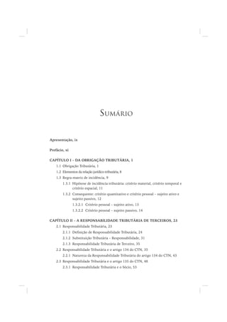 Apresentação, ix
Prefácio, xi
CAPÍTULO I – DA OBRIGAÇÃO TRIBUTÁRIA, 1
1.1 Obrigação Tributária, 1
1.2 Elementos da relação jurídico-tributária, 8
1.3 Regra-matriz de incidência, 9
1.3.1 Hipótese de incidência tributária: critério material, critério temporal e
critério espacial, 11
1.3.2 Consequente: critério quantitativo e critério pessoal – sujeito ativo e
sujeito passivo, 12
1.3.2.1 Critério pessoal – sujeito ativo, 13
1.3.2.2 Critério pessoal – sujeito passivo, 14
CAPÍTULO II – A RESPONSABILIDADE TRIBUTÁRIA DE TERCEIROS, 23
2.1 Responsabilidade Tributária, 23
2.1.1 Definição de Responsabilidade Tributária, 24
2.1.2 Substituição Tributária – Responsabilidade, 31
2.1.3 Responsabilidade Tributária de Terceiro, 35
2.2 Responsabilidade Tributária e o artigo 134 do CTN, 35
2.2.1 Natureza da Responsabilidade Tributária do artigo 134 do CTN, 43
2.3 Responsabilidade Tributária e o artigo 135 do CTN, 48
2.3.1 Responsabilidade Tributária e o Sócio, 53
SUMÁRIO
 