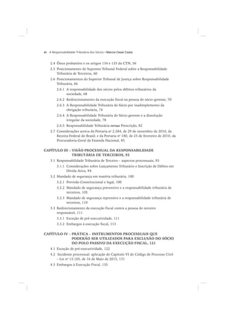 vi Marcio Cesar Costa
2.4 Ônus probatório e os artigos 134 e 135 do CTN, 56
2.5 Posicionamento do Supremo Tribunal Federal sobre a Responsabilidade
Tributária de Terceiros, 60
2.6 Posicionamentos do Superior Tribunal de Justiça sobre Responsabilidade
Tributária, 66
2.6.1 A responsabilidade dos sócios pelos débitos tributários da
sociedade, 68
2.6.2 Redirecionamento da execução fiscal na pessoa do sócio-gerente, 70
2.6.3 A Responsabilidade Tributária do Sócio por inadimplemento da
obrigação tributária, 74
2.6.4 A Responsabilidade Tributária do Sócio-gerente e a dissolução
irregular da sociedade, 78
2.6.5 Responsabilidade Tributária versus Prescrição, 82
2.7 Considerações acerca da Portaria no
2.284, de 29 de novembro de 2010, da
Receita Federal do Brasil; e da Portaria no
180, de 25 de fevereiro de 2010, da
Procuradoria-Geral da Fazenda Nacional, 85
CAPÍTULO III – VISÃO PROCESSUAL DA RESPONSABILIDADE
TRIBUTÁRIA DE TERCEIROS, 93
3.1 Responsabilidade Tributária de Terceiro – aspectos processuais, 93
3.1.1 Considerações sobre Lançamento Tributário e Inscrição de Débito em
Dívida Ativa, 94
3.2 Mandado de segurança em matéria tributária, 100
3.2.1 Previsão Constitucional e legal, 100
3.2.2 Mandado de segurança preventivo e a responsabilidade tributária de
terceiros, 105
3.2.3 Mandado de segurança repressivo e a responsabilidade tributária de
terceiros, 110
3.3 Redirecionamento da execução fiscal contra a pessoa do terceiro
responsável, 111
3.3.1 Exceção de pré-executividade, 111
3.3.2 Embargos à execução fiscal, 115
CAPÍTULO IV – PRÁTICA – INSTRUMENTOS PROCESSUAIS QUE
PODERÃO SER UTILIZADOS PARA EXCLUSÃO DO SÓCIO
DO POLO PASSIVO DA EXECUÇÃO FISCAL, 121
4.1 Exceção de pré-executividade, 122
4.2 Incidente processual: aplicação do Capítulo VI do Código de Processo Civil
– Lei no
13.105, de 16 de Maio de 2015, 131
4.3 Embargos à Execução Fiscal, 135
 