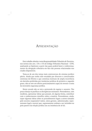 Este trabalho aborda o tema Responsabilidade Tributária de Terceiros,
nos termos dos arts. 134 e 135 do Código Tributário Nacional – CTN,
analisando as hipóteses a partir das quais poderá haver o redireciona-
mento da obrigação tributária em face das pessoas relacionadas nos
citados dispositivos.
Trata-se de um dos temas mais controversos do sistema jurídico
pátrio. Ainda que tenha sido estudado por diversos e conceituados
cientistas do Direito e que constitua instituto de ampla recorrência
em decisões proferidas por instâncias jurídicas de primeiro e segundo
graus, não se tem um efetivo posicionamento capaz de revestir o tema
da necessária segurança jurídica.
Neste estudo não se tem a pretensão de esgotar o assunto. Tão
pouco deseja-se pacificar as divergências existentes. Pretendemos, com
modéstia, apresentar ideias que possam, de alguma forma, contribuir
com o conhecimento científico sobre a matéria. Pretendemos, ainda,
expor algumas ideias sobre os procedimentos legais a serem tomados
pelo terceiro responsável (sócio, sócio-gerente, administrador, repre-
sentante legal e outros) que, supostamente venham a ser incluídos no
polo passivo da relação jurídica (ou na iminência de sê-lo).
APRESENTAÇÃO
 