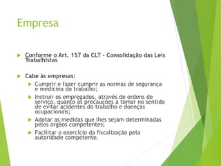 Empresa
 Conforme o Art. 157 da CLT - Consolidação das Leis
Trabalhistas
 Cabe às empresas:
 Cumprir e fazer cumprir as normas de segurança
e medicina do trabalho;
 Instruir os empregados, através de ordens de
serviço, quanto às precauções a tomar no sentido
de evitar acidentes do trabalho e doenças
ocupacionais;
 Adotar as medidas que lhes sejam determinadas
pelos órgãos competentes;
 Facilitar o exercício da fiscalização pela
autoridade competente.
 