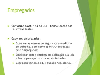 Empregados
 Conforme o Art. 158 da CLT - Consolidação das
Leis Trabalhistas
 Cabe aos empregados:
 Observar as normas de segurança e medicina
do trabalho, bem como as instruções dadas
pelo empregador;
 Colaborar com a empresa na aplicação das leis
sobre segurança e medicina do trabalho;
 Usar corretamente o EPI quando necessário.
 