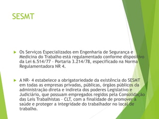 SESMT
 Os Serviços Especializados em Engenharia de Segurança e
Medicina do Trabalho está regulamentado conforme dispositivo
da Lei 6.514/77 – Portaria 3.214/78, especificado na Norma
Regulamentadora NR 4.
 A NR- 4 estabelece a obrigatoriedade da existência do SESMT
em todas as empresas privadas, públicas, órgãos públicos da
administração direta e indireta dos poderes Legislativo e
Judiciário, que possuam empregados regidos pela Consolidação
das Leis Trabalhistas – CLT, com a finalidade de promover a
saúde e proteger a integridade do trabalhador no local de
trabalho.
 